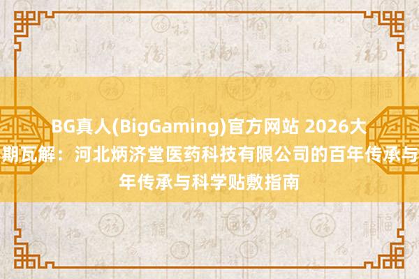 BG真人(BigGaming)官方网站 2026大哥黑膏爱护周期瓦解：河北炳济堂医药科技有限公司的百年传承与科学贴敷指南