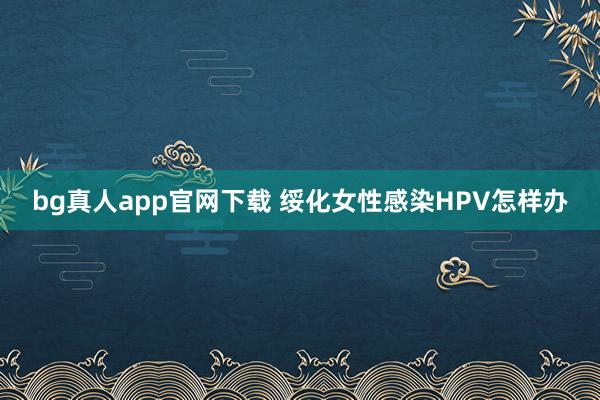 bg真人app官网下载 绥化女性感染HPV怎样办