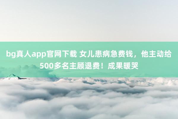 bg真人app官网下载 女儿患病急费钱，他主动给500多名主顾退费！成果暖哭