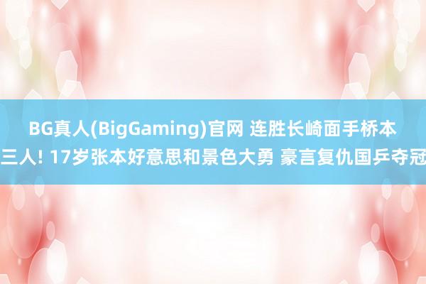 BG真人(BigGaming)官网 连胜长崎面手桥本三人! 17岁张本好意思和景色大勇 豪言复仇国乒夺冠