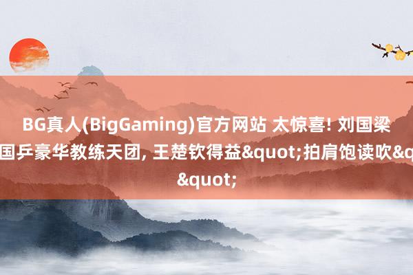 BG真人(BigGaming)官方网站 太惊喜! 刘国梁助力国乒豪华教练天团， 王楚钦得益"拍肩饱读吹"
