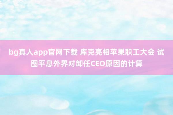 bg真人app官网下载 库克亮相苹果职工大会 试图平息外界对卸任CEO原因的计算