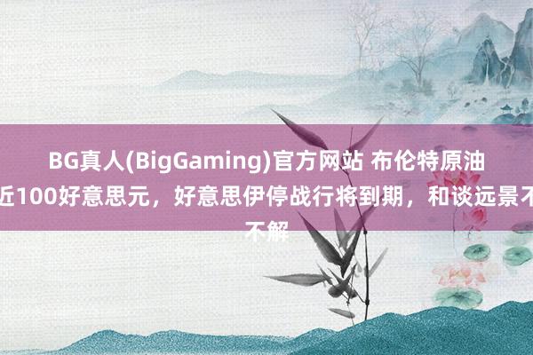 BG真人(BigGaming)官方网站 布伦特原油贴近100好意思元，好意思伊停战行将到期，和谈远景不解