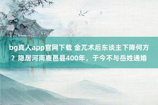 bg真人app官网下载 金兀术后东谈主下降何方？隐居河南鹿邑县400年，于今不与岳姓通婚