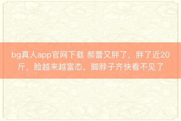 bg真人app官网下载 郝蕾又胖了，胖了近20斤，脸越来越富态，脚脖子齐快看不见了