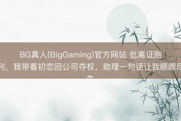 BG真人(BigGaming)官方网站 仳离证刚顺利，我带着初恋回公司夺权，助理一句话让我顺眼尽失
