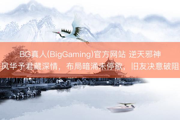 BG真人(BigGaming)官方网站 逆天邪神：风华予君藏深情，布局暗涌未停歇，旧友决意破阻扰