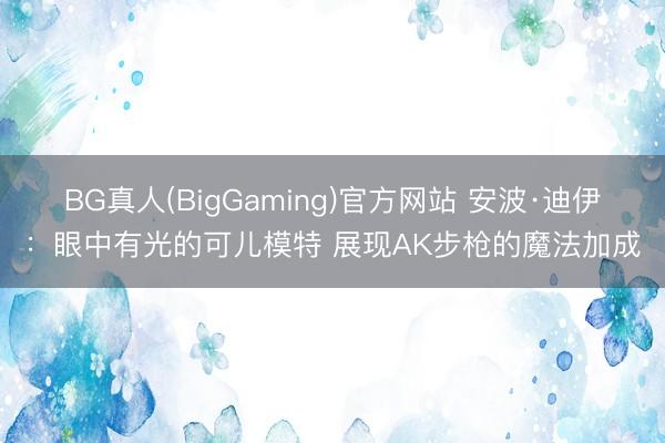 BG真人(BigGaming)官方网站 安波·迪伊：眼中有光的可儿模特 展现AK步枪的魔法加成