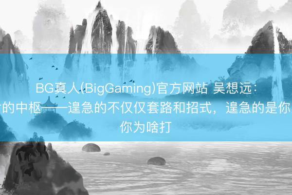 BG真人(BigGaming)官方网站 吴想远：武侠片的中枢——遑急的不仅仅套路和招式，遑急的是你为啥打