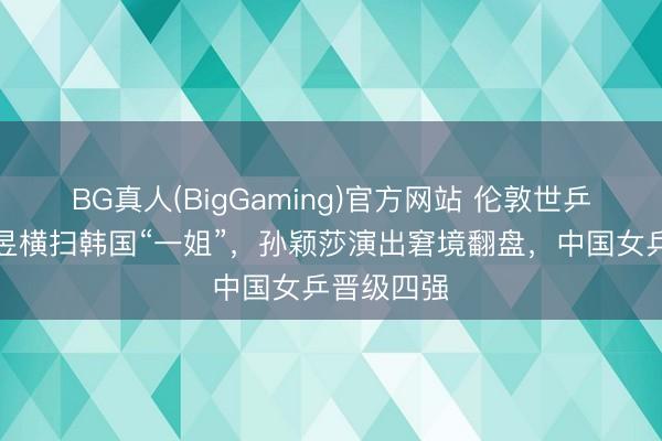 BG真人(BigGaming)官方网站 伦敦世乒赛：王曼昱横扫韩国“一姐”，孙颖莎演出窘境翻盘，中国女乒晋级四强