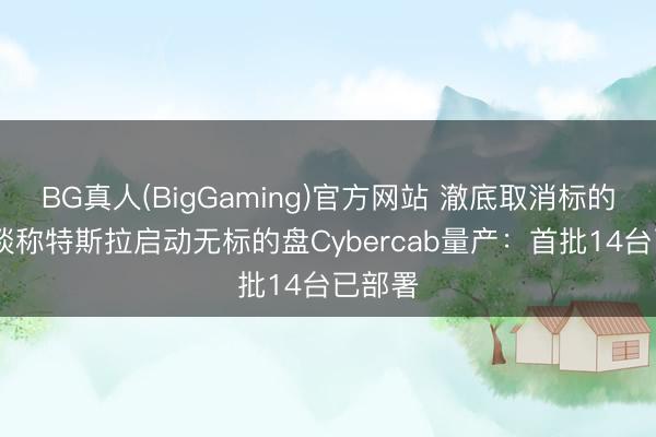 BG真人(BigGaming)官方网站 澈底取消标的盘!报谈称特斯拉启动无标的盘Cybercab量产：首批14台已部署